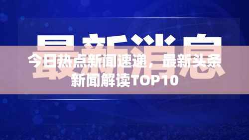 今日热点新闻速递,最新头条新闻解读TOP10