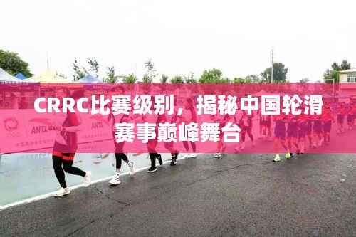 CRRC比赛级别,揭秘中国轮滑赛事巅峰舞台