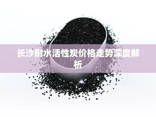 长沙耐水活性炭价格走势深度解析